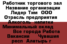 Работник торгового зал › Название организации ­ Лидер Тим, ООО › Отрасль предприятия ­ Алкоголь, напитки › Минимальный оклад ­ 28 000 - Все города Работа » Вакансии   . Чувашия респ.,Алатырь г.